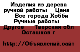 Изделия из дерева ручной работы  › Цена ­ 1 - Все города Хобби. Ручные работы » Другое   . Тверская обл.,Осташков г.